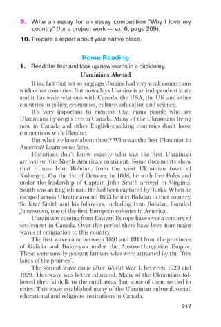 217
9. Write an essay for an essay competition “Why I love my
country” (for a project work — ex. 6, page 209).
10. Prepare a report about your native place.
Ukrainians Abroad
It is a fact that not so long ago Ukraine had very weak connections
with other countries. But nowadays Ukraine is an independent state
and it has wide relations with Canada, the USA, the UK and other
countries in policy, economics, culture, education and science.
It's very important to mention that many people who are
Ukrainians by origin live in Canada. Many of the Ukrainians living
now in Canada and other English speaking countries don't loose
connections with Ukraine.
But what we know about them? Who was the first Ukrainian in
America? Learn some facts.
Historians don't know exactly who was the first Ukrainian
arrived on the North American continent. Some documents show
that it was Ivan Bohdan, from the west Ukrainian town of
Kolomyia. On the 1st of October, in 1608, he with five Poles and
under the leadership of Captain John Smith arrived in Virginia.
Smith was an Englishman. He had been captured by Turks. When he
escaped across Ukraine around 1603 he met Bohdan in that country.
So later Smith and his followers, including Ivan Bohdan, founded
Jamestown, one of the first European colonies in America.
Ukrainians coming from Eastern Europe have over a century of
settlement in Canada. Over this period there have been four major
waves of emigration to this country.
The first wave came between 1891 and 1914 from the provinces
of Galicia and Bukovyna under the Austro Hungarian Empire.
These were mostly peasant farmers who were attracted by the "free
lands of the prairies".
The second wave came after World War I, between 1920 and
1929. This wave was better educated. Many of the Ukrainians fol
lowed their kinfolk to the rural areas, but some of them settled in
cities. This wave established many of the Ukrainian cultural, social,
educational and religious institutions in Canada.
Home Reading
1. Read the text and look up new words in a dictionary.
 