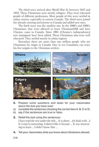 218
The third wave arrived after World War II, between 1947 and
1952. These Ukrainians were mostly refugees. They were educated
people of different professions. Most people of this wave settled in
urban centres, especially in eastern Canada. The third wave joined
the already existing institutions in Canada and added new ones.
The forth wave was the smallest one. In the 1980's and 1990's
Ukrainians, that were allowed to leave UkrainianSSR and later
Ukraine, came to Canada. Since 1991 (Ukraine's independence)
new immigrant have been added. These Ukrainians also were well
educated. They settled mostly in urban regions.
Nowadays there are more than one million people who are
Ukrainians by origin in Canada. One in ten Canadians can trace
his/her origins to the Ukrainian settlers.
2. Prepare some questions and tasks for your classmates
about the text you have read:
a) complete the sentences choosing the correct item A, B, C or D;
b) say if the sentences are true or false.
3. Retell the text using the sentences:
I have read the text under the title ... It is about ... (It deals with ...)
It is (isn’t) interesting. I (don’t) like it because ... It was interest
ing to learn ... I didn’t know that ...
4. Tell your classmates what you know about Ukrainians abroad.
Ottawa Toronto
Calgary Lake Louise
 