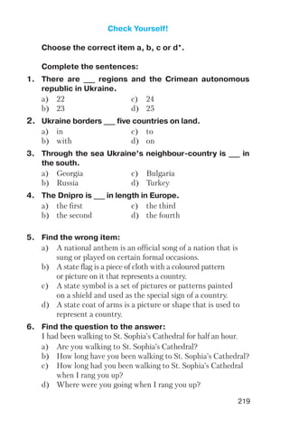 219
Check Yourself!
Choose the correct item a, b, c or d*.
Complete the sentences:
1. There are ___ regions and the Crimean autonomous
republic in Ukraine.
a) 22 c) 24
b) 23 d) 25
2. Ukraine borders ___ five countries on land.
a) in c) to
b) with d) on
3. Through the sea Ukraine’s neighbour country is ___ in
the south.
a) Georgia c) Bulgaria
b) Russia d) Turkey
4. The Dnipro is ___ in length in Europe.
a) the first c) the third
b) the second d) the fourth
5. Find the wrong item:
a) A national anthem is an official song of a nation that is
sung or played on certain formal occasions.
b) A state flag is a piece of cloth with a coloured pattern
or picture on it that represents a country.
c) A state symbol is a set of pictures or patterns painted
on a shield and used as the special sign of a country.
d) A state coat of arms is a picture or shape that is used to
represent a country.
6. Find the question to the answer:
I had been walking to St. Sophia’s Cathedral for half an hour.
a) Are you walking to St. Sophia’s Cathedral?
b) How long have you been walking to St. Sophia’s Cathedral?
c) How long had you been walking to St. Sophia’s Cathedral
when I rang you up?
d) Where were you going when I rang you up?
 