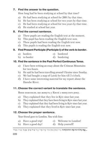 220
7. Find the answer to the question.
How long had he been studying at school by that time?
a) He had been studying at school for 2001 by that time.
b) He has been studying at school for two years by that time.
c) He had been studying at school for two years by that time.
d) He studied at school last year.
8. Find the correct sentence.
a) These pupils are reading the English text at the moment.
b) This pupil has been reading the English text now.
c) These pupils had been reading the English text now.
d) This pupils is reading the English text now.
9. Find Present Participle (Participle I) of the verb to border.
a) borders c) bordered
b) to border d) bordering
10. Find the sentence in the Past Perfect Continuous Tense.
a) I have been writing an essay about the Crimean Mountains
for two hours.
b) He said he had been travelling around Ukraine since Sunday.
c) We had bought a map of Lutsk for him till 5 o’clock.
d) I have some interesting material for my report about the
Danube River.
11. Choose the correct variant to translate the sentence.
Вони пояснили, що живуть у Києві з минулого року.
a) They explained that they live in Kyiv since last year.
b) TheyexplainedthattheyhavebeenlivinginKyivsincelastyear.
c) They explained that they had been living in Kyiv since last year.
d) They explained that they lived in Kyiv since last year.
12. Choose the proper sentence.
Your friend goes to London. You wish him:
a) Have a good trip! c) Welcome to London!
b) Have a good day! d) Help yourself!
*Thekeystotheexercises:1c,2d,3d,4c,5c,6c,7c,8a,9d,10b,11c,12a.
 