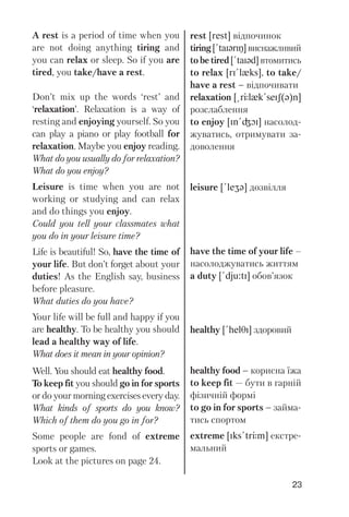 23
A rest is a period of time when you
are not doing anything tiring and
you can relax or sleep. So if you are
tired, you take/have a rest.
Don’t mix up the words ‘rest’ and
‘relaxation’. Relaxation is a way of
resting and enjoying yourself. So you
can play a piano or play football for
relaxation. Maybe you enjoy reading.
What do you usually do for relaxation?
What do you enjoy?
Leisure is time when you are not
working or studying and can relax
and do things you enjoy.
Could you tell your classmates what
you do in your leisure time?
Life is beautiful! So, have the time of
your life. But don’t forget about your
duties! As the English say, business
before pleasure.
What duties do you have?
Your life will be full and happy if you
are healthy. To be healthy you should
lead a healthy way of life.
What does it mean in your opinion?
Well. You should eat healthy food.
To keep fit you should go in for sports
or do your morning exercises every day.
What kinds of sports do you know?
Which of them do you go in for?
Some people are fond of extreme
sports or games.
Look at the pictures on page 24.
rest [rest] відпочинок
tiring [!taIqrIN] виснажливий
to be tired [!taIqd] втомитись
to relax [rI!lxks], to take/
have a rest – відпочивати
relaxation [@rJlxk!seIS(q)n]
розслаблення
to enjoy [In!GOI] насолод
жуватись, отримувати за
доволення
leisure [!leZq] дозвілля
have the time of your life –
насолоджуватись життям
a duty [!dju:tI] обов’язок
healthy [!helTI] здоровий
healthy food – корисна їжа
to keep fit — бути в гарній
фізичній формі
to go in for sports – займа
тись спортом
extreme [Iks!trJm] екстре
мальний
 