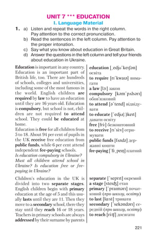 221
UNIT 7 *** EDUCATION
I. Language Material
1. a) Listen and repeat the words in the right column.
Pay attention to the correct pronunciation.
b) Read the sentences in the left column. Pay attention to
the proper intonation.
c) Say what you know about education in Great Britain.
d) Answer the questions in the left column and tell your friends
about education in Ukraine.
Education is important in any country.
Education is an important part of
British life, too. There are hundreds
of schools, colleges and universities,
including some of the most famous in
the world. English children are
required by law to have an education
until they are 16 years old. Education
is compulsory, but school is not, chil
dren are not required to attend
school. They could be educated at
home.
Education is free for all children from
5 to 18. About 94 per cent of pupils in
the UK receive free education from
public funds, while 6 per cent attend
independent fee paying schools.
Is education compulsory in Ukraine?
Must all children attend school in
Ukraine? Is education free or fee
paying in Ukraine?
Children's education in the UK is
divided into two separate stages.
English children begin with primary
education at the age of 5 and this usu
ally lasts until they are 11. Then they
move to a secondary school, there they
stay until they reach 16 or 18 years.
Teachers in primary schools are always
addressed by their surname by parents
education [@edjU!keISqn]
освіта
to require [rI!kwaIq] вима
гати
a law [lL] закон
compulsory [kqm!pAlsqrI]
обов’язковий
to attend [q!tend] відвіду
вати
to educate [!edjU(:)keIt]
давати освіту
free [frJ] безкоштовний
to receive [rI!sJv] отри
мувати
public funds [fAndz] дер
жавні кошти
fee paying [!fJ@peIN] платний
separate [!seprIt] окремий
a stage [steIG] етап
primary [!praImqrI] почат
ковий (про школу, освіту)
to last [lRst] тривати
secondary [!sekqndqrI] се
редній (про школу, освіту)
to reach [rJC] досягати
 