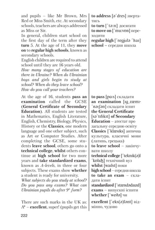 222
and pupils – like Mr Brown, Mrs
Red or Miss Smith, etc. At secondary
schools, teachers are always addressed
as Miss or Sir.
In general, children start school on
the first day of the term after they
turn 5. At the age of 11, they move
on to regular high schools, known as
secondary schools.
English children are required to attend
school until they are 16 years old.
How many stages of education are
there in Ukraine? When do Ukrainian
boys and girls begin to study at
school? When do they leave school?
How do you call your teachers?
At the age of 16, students pass an
examination called the GCSE
(General Certificate of Secondary
Education). All students are tested
in Mathematics, English Literature,
English, Chemistry, Biology, Physics,
History or the Classics, one modern
language and one other subject, such
as Art or Computer Studies. After
completing the GCSE, some stu
dents leave school, others go onto a
technical college, whilst others con
tinue at high school for two more
years and take standardized exams,
known as A levels, in three or four
subjects. These exams show whether
a student is ready for university.
What subjects do you study at school?
Do you pass any exams? What can
Ukrainian pupils do after 9th
form?
There are such marks in the UK as:
A* – excellent, super! (pupils get this
to address [q!dres] зверта
тись
to turn [!tq:n] досягати
to move on [!mu:vPn] пере
ходити
regular high [!regjUlq !haI]
school – середня школа
to pass [pRs] складати
an examination [Ig@zxmI-
!nqISqn] складати іспит
the General Certificate
[sq!tIfIkIt] of Secondary
Education – атестат про
загальну середню освіту
Classics [!klxsIks] антична
культура, класичні мови
(латинь, грецька)
to leave school – закінчу
вати школу
technical college [!teknIk(q)l
!kPlIG] технічний вуз
whilst [waIlst] поки
highschool–середняшкола
to take an exam – скла
дати іспит
standardized [!stxndqdaIzd]
exams – випускні іспити
whether [!weDq] чи
excellent [!eks(q)lqnt] від
мінно, чудово
 