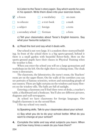 a lesson a vocabulary an exam
to educate a text book a mark
a subject foreign a term
a secondary school German a form
224
b) Listen to the Taras’s story again. Say which words he uses
in his speech. Write them down into your exercise book.
c) Tell your classmates about Taras’s English lessons. Say
what your favourite subject is.
b) Speaking skills. Talk to your classmates about your school.
c) Say what you do to do your school better. What do you
want to change at your school?
Our school is not very large. It's a modern three storeyed build
ing. In front of the school there is a big sports ground, behind it
there is a small garden with beautiful flower beds. Here on the
sports ground pupils have their classes in Physical Training when
the weather is fine.
When you enter the school you will see a large gymnasium and
workshops on the left. On the right there is a dining room. The cloak
room is downstairs.
The classroom, the laboratories, the nurse's room, the Teachers'
room are on the upper floors. On the walls of the corridors you can
see portraits of famous scientists, writers and outstanding people of
our country. There are light curtains on the windows and many flow
ers on the window sills. The halls are full of sunlight.
Entering a classroom you'll find three rows of desks, a teacher's
table, a blackboard and a bookcase. You'll also see different pictures,
diagrams and wall newspapers.
At school we have classrooms for foreign languages. Our
English classroom is on the second floor.
I like my school very much.
3. a) Read the text and say what it deals with.
4. Complete the table and say what subjects you learn. When
and how many times a week do you have them?
 