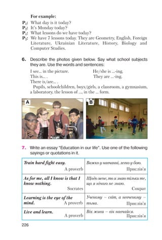 226
For example:
P1: What day is it today?
P2: It’s Monday today?
P1: What lessons do we have today?
P2: We have 7 lessons today. They are Geometry, English, Foreign
Literature, Ukrainian Literature, History, Biology and
Computer Studies.
6. Describe the photos given below. Say what school subjects
they are. Use the words and sentences:
7. Write an essay “Education in our life”. Use one of the following
sayings or quotations in it.
I see… in the picture. He/she is ... ing.
This is… . They are ... ing.
There is/are… .
Pupils, schoolchildren, boys/girls, a classroom, a gymnasium,
a laboratory, the lesson of ..., in the ... form.
A B
Train hard fight easy.
A proverb
Важко у навчанні, легко у бою.
Прислів’я
As for me, all I know is that I
know nothing.
Socrates
Щодо мене, то я знаю тільки те,
що я нічого не знаю.
Сократ
Learning is the eye of the
mind. A proverb
Ученому – світ, а невченому –
тьма. Прислів’я
Live and learn.
A proverb
Вік живи – вік навчайся.
Прислів’я
 