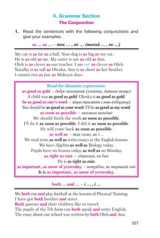 227
II. Grammar Section
The Conjunction
1. Read the sentences with the following conjunctions and
give your examples.
as ... as ... – так ... , як ... (такий ... , як ...)
My cat is as fat as a ball. Your dog is as big as my cat.
He is as old as me. My sister is not as old as him.
Oleh is as clever as our teacher. I am not so clever as Oleh.
Natalka is as tall as Olenka. Ann is as short as her brother.
I cannot run as fast as Maksym does.
Read the idiomatic expressions:
as good as gold – добре вихований (хлопчик, дитина тощо)
A child was as good as gold. Olenka is as good as gold.
be as good as one’s word – міцно тримати слово (обіцянку)
You should be as good as your word. I’ll be as good as my word.
as soon as possible – якомога швидше
We should finish the work as soon as possible.
I’ll do it as soon as possible. I did it as soon as possible.
He will come back as soon as possible.
as well as – так само, як і ...
We read texts as well as write essays at the English lessons.
We have Algebra as well as Biology today.
Pupils have six lessons today, as well as on Monday.
as right as rain – здоровий, як бик
He is as right as rain.
as important, as snow of yesterday – потрібно, як торішній сніг
It is as important, as snow of yesterday.
both ... and ... – i ... , i ...
We both run and play football at the lessons of Physical Training.
I have got both brother and sister.
Both parents and their children like to travel.
The pupils of the 7th form can both speak and write English.
The essay about our school was written by both Oleh and Ann.
 