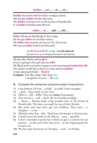 228
either ... or ... – або ... , або ...
Either Olenka or Natalka is on duty today.
He has got either two or three sisters.
We either draw or paint pictures at the Art lessons.
His leg was either broken or dislocated.
so do I/so is he (= too)– і я/він також
(додається до ствержувального речення)
Olenka likes Maths and so do I.
If you're going to the park then so will I.
MrBlackpreferstoreadnewspapersinthemorningandsodoeshiswife.
His mother would like to listen to music and so would he.
I enjoy playing football. — So do I.
Compare: Tom likes dogs. I like dogs, too.
I am glad to see you. — Me, too.
2. Complete the sentences using the proper conjunctions.
1) I am thirteen. So I am ... a child ... an adult: I am a teenager.
2) ... girls ... boys study in our class.
3) Oleh is ... old ... Olha. They are twins (близнюки).
4) Our cousin is ... tall ... short: she is of medium height.
5) ... Denys ... Ruslan made a big wooden hare at the lesson of
Handicrafts. The hare was made by one of their friends.
6) My uncle and aunt have got two children. They have ... a
daughter ... a son.
7) Mykola’s niece has ... fair ... black hair, she has got a chestnut one.
8) I shall return the book to the library ... soon ... possible.
9) I don’t remember exactly but I think we gave a concert for our
parents ... at the end of the first term ... at the beginning of the
second one.
10) We have got Geometry on Tuesday, ... well ... on Friday.
neither ... nor ... – нi ... , нi ...
Neither his mother nor his father works at school.
She has got neither brother nor sister.
We neither read nor write at the lessons of Handicrafts.
It is neither forbidden nor allowed.
 