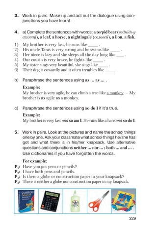 229
3. Work in pairs. Make up and act out the dialogue using con
junctions you have learnt.
4. a)Complete the sentences with words: a torpid bear (ведмідь у
сплячці), a leaf, a horse, a nightingale (соловей), a lion, a fish.
5. Work in pairs. Look at the pictures and name the school things
one by one. Ask your classmate what school things he/she has
got and what there is in his/her knapsack. Use alternative
questions and conjunctions neither ... nor ... ; both ... and ... .
Use dictionaries if you have forgotten the words.
1) My brother is very fast, he runs like ____ .
2) His uncle Taras is very strong and he swims like ____ .
3) Her niece is lazy and she sleeps all the day long like ___ .
4) Our cousin is very brave, he fights like ____ .
5) My sister sings very beautiful, she sings like ____ .
6) Their dog is cowardly and it often trembles like ____ .
b) Paraphrase the sentences using as ... as ... .
c) Paraphrase the sentences using so do I if it’s true.
Example:
My brother is very agile, he can climb a tree like a monkey. – My
brother is as agile as a monkey.
Example:
My brother is very fast and so am I. He runs like a hare and so do I.
For example:
P1: Have you got pens or pencils?
P2: I have both pens and pencils.
P1: Is there a globe or construction paper in your knapsack?
P2: There is neither a globe nor construction paper in my knapsack.
 