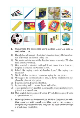 230
6. Paraphrase the sentences using neither ... nor ...; both ...
and; either ... or ... .
7. Make up and write the sentences with the conjunctions nei
ther ... nor ...; both ... and ... ; either ... or ... ; as ... as ... .
Imagine any situation where they can be used and make up
a short story or riddles.
1) Danylo has a lesson of Ukrainian Literature today. He has a les
son of Foreign Literature today, too.
2) We wrote a dictations at the English lesson yesterday. We also
read a story yesterday.
3) One hospital is situated in Gogol Street in our town. Another
hospital is situated in Pushkin Street.
4) I don’t like to play tennis. My brother doesn’t like to play ten
nis either.
5) We decided to prepare a concert or a play for our guests.
6) Olena goes to the music school and, as far as I remember, she
plays the piano or the guitar.
7) I have no sister. I have no brother.
8) I cannot sing well. I cannot dance well either.
9) These pictures were painted in oil paints. Those pictures were
painted in watercolours.
10) Our English lab is equipped with a TV set. It is equipped with
a tape recorder, too.
 