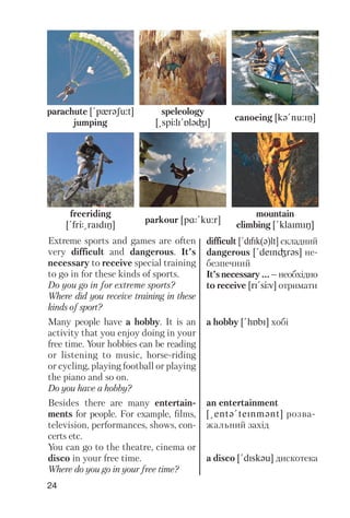 24
parachute [!pxrqSu:t]
jumping
speleology
[@spJlI!PlqGI]
canoeing [kq!nu:IN]
freeriding
[!frJ@raIdIN]
parkour [pR!ku:r]
mountain
climbing [!klaImIN]
Extreme sports and games are often
very difficult and dangerous. It’s
necessary to receive special training
to go in for these kinds of sports.
Do you go in for extreme sports?
Where did you receive training in these
kinds of sport?
Many people have a hobby. It is an
activity that you enjoy doing in your
free time. Your hobbies can be reading
or listening to music, horse riding
or cycling, playing football or playing
the piano and so on.
Do you have a hobby?
Besides there are many entertain
ments for people. For example, films,
television, performances, shows, con
certs etc.
You can go to the theatre, cinema or
disco in your free time.
Where do you go in your free time?
difficult [!dIfIk(q)lt] складний
dangerous [!deInGrqs] не
безпечний
It’snecessary...–необхідно
to receive [rI!sJv] отримати
a hobby [!hPbI] хобі
an entertainment
[@entq!teInmqnt] розва
жальний захід
a disco [!dIskqu] дискотека
 