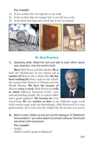 231
1) It has neither feet nor legs but it can walk.
2) It has neither lips nor tongue but it can tell you a tale.
3) It has both four legs and a back but it isn’t an animal.
For example:
1. Speaking skills. Read the text and talk to each other about
your teachers. Use the word in bold.
2. Work in pairs. Make up and act out the dialogue “A Telephone
Conversation”: you were absent at school; call your friend and
ask what is the homework.
III. Oral Practice
Meet Oleh Petrovych Kovalenko. He is
both the Headmaster of our school and a
teacher of History. He is about fifty. He has
been working for thirty years at our school.
He teaches both History of Ukraine and the
World History. We have the lessons of
History twice a week. Oleh Petrovych tells
us about different historical events, wars
and outstanding people. He is a great talker
and a good organizer. His lessons are very
interesting. He also teaches us how to use different maps, work
with contour map, make up chronologies. Oleh Petrovych is a very
good teacher. He is strict but fair. Pupils like his lessons very much.
For example:
– Hullo!
– Hello! Could I speak to Maksym?
 