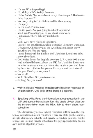 232
– It’s me. Who is speaking?
– Hi, Maksym! It’s Andriy Petrenko.
– Hello, Andriy. You were absent today. How are you? Had some
thing happened?
– No, everything is OK. I felt unwell in the morning
– It’s a pity.
– Never mind. I’m fine now.
– Oh, it’s good. Are you going to school tomorrow?
– Yes, I am. I’m calling you to ask about homework.
– Just a moment. I’ll take my mark book.
– OK.
– Well. We’ll have 7 lessons tomorrow.
– Listen! They are Algebra, English, Ukrainian Literature, Ukrainian,
Geography, Chemistry and the Art education, aren’t they?
– Yes, they are. You are right.
– I need homework for English and Ukrainian Literature only. I
know the others.
— OK. Write down: for English: exercises 2, 3, 4, page 100 and to
read and retell the text about the UK; for Ukrainian Literature:
to write an essay about your favourite modern poet and learn
by heart two of his or her poems. Have you written it down?
— Oh, yes. Thank you very much.
— Not at all.
— Well. Good bye. See you tomorrow.
— So long! See you soon!
3. Work in groups. Make up and act out the situation: you have an
English lesson. One pupil of the group is a teacher.
4. Speaking skills. Read the information about education in the
USA and act out the situation: four five pupils of your class are
the schoolchildren from the USA. Talk to them about your
school life.
The American system of school education differs from the sys
tem of education in other countries. There are state public schools,
private elementary schools and private secondary schools. Public
schools are free and private schools are fee paying. Each state has its
own system of public schools.
 