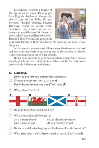 233
5. Listening.
Elementary education begins at
the age of six or seven. There pupils
have English, Arithmetic, Geography,
the History of the USA, Natural
Sciences, Physical Training, Singing,
Drawing, wood or metal work.
Sometimes they learn a foreign lan
guage and world history. At the end of
every school year children have a test.
If a child does well, he/she goes to the
next form (“grade”). If he/she doesn't do well, he/she must repeat
the grade.
At the age of sixteen schoolchildren leave the elementary school
and may continue their education at one of the secondary schools.
These schools are also called high schools.
Besides the subjects of general education young Americans at
some high schools have the subjects which are useful for their future
profession in industry or agriculture.
Listen to the text and answer the questions.
Choose the correct item a, b, c or d.
Say if the sentences are true (T) or false (F).
Where does Tom live?
A B C D
He is an English teenager, isn’t he?
What school does the boy go to?
He learns such foreign languages as English and French, doesn’t he?
a) a nursery school c) an elementary school
b) a junior school d) a secondary school
What time does the first lesson usually start at Tom’s school?
 