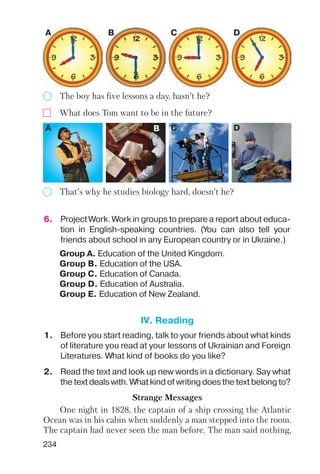 234
The boy has five lessons a day, hasn’t he?
That’s why he studies biology hard, doesn’t he?
A B C D
What does Tom want to be in the future?
A B C D
6. Project Work. Work in groups to prepare a report about educa
tion in English speaking countries. (You can also tell your
friends about school in any European country or in Ukraine.)
Group A. Education of the United Kingdom.
Group B. Education of the USA.
Group C. Education of Canada.
Group D. Education of Australia.
Group E. Education of New Zealand.
1. Before you start reading, talk to your friends about what kinds
of literature you read at your lessons of Ukrainian and Foreign
Literatures. What kind of books do you like?
2. Read the text and look up new words in a dictionary. Say what
the text deals with. What kind of writing does the text belong to?
Strange Messages
One night in 1828, the captain of a ship crossing the Atlantic
Ocean was in his cabin when suddenly a man stepped into the room.
The captain had never seen the man before. The man said nothing,
IV. Reading
 