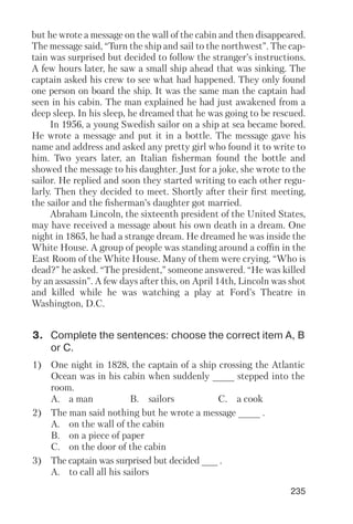 235
but he wrote a message on the wall of the cabin and then disappeared.
The message said, “Turn the ship and sail to the northwest”. The cap
tain was surprised but decided to follow the stranger’s instructions.
A few hours later, he saw a small ship ahead that was sinking. The
captain asked his crew to see what had happened. They only found
one person on board the ship. It was the same man the captain had
seen in his cabin. The man explained he had just awakened from a
deep sleep. In his sleep, he dreamed that he was going to be rescued.
In 1956, a young Swedish sailor on a ship at sea became bored.
He wrote a message and put it in a bottle. The message gave his
name and address and asked any pretty girl who found it to write to
him. Two years later, an Italian fisherman found the bottle and
showed the message to his daughter. Just for a joke, she wrote to the
sailor. He replied and soon they started writing to each other regu
larly. Then they decided to meet. Shortly after their first meeting,
the sailor and the fisherman’s daughter got married.
Abraham Lincoln, the sixteenth president of the United States,
may have received a message about his own death in a dream. One
night in 1865, he had a strange dream. He dreamed he was inside the
White House. A group of people was standing around a coffin in the
East Room of the White House. Many of them were crying. “Who is
dead?” he asked. “The president,” someone answered. “He was killed
by an assassin”. A few days after this, on April 14th, Lincoln was shot
and killed while he was watching a play at Ford’s Theatre in
Washington, D.C.
3. Complete the sentences: choose the correct item A, B
or C.
1) One night in 1828, the captain of a ship crossing the Atlantic
Ocean was in his cabin when suddenly ____ stepped into the
room.
A. a man B. sailors C. a cook
2) The man said nothing but he wrote a message ____ .
A. on the wall of the cabin
B. on a piece of paper
C. on the door of the cabin
3) The captain was surprised but decided ___ .
A. to call all his sailors
 