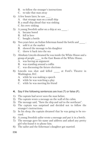 236
B. to follow the stranger's instructions
C. to take that man away
4) A few hours later, he saw ___ .
A. that strange man on a small ship
B. a small ship ahead that was sinking
C. his crew sinking
5) A young Swedish sailor on a ship at sea ____ .
A. became bored
B. fell in love
C. bought a bottle
6) Two years later, an Italian fisherman found the bottle and ____ .
A. sold it at the market
B. showed the message to his daughter
C. threw it back into the sea
7) Abraham Lincoln dreamed he was inside the White House and a
group of people ____ in the East Room of the White House.
A. was having an argument
B. was standing around a coffin
C. was discussing the future elections
8) Lincoln was shot and killed ____ at Ford's Theatre in
Washington, D.C.
A. while he was making a speech
B. while he was watching a play
C. while he was meeting his friend
4. Say if the following sentences are true (T) or false (F).
1) The captain had never seen the man before.
2) The captain wrote a message on the wall of the cabin.
3) The message said, "Turn the ship and sail to the northeast".
4) The captain was surprised and decided not to follow the
stranger's instructions.
5) In his sleep, the captain dreamed that he was going to be res
cued.
6) A young Swedish sailor wrote a message and put it in a bottle.
7) The message gave his name and address and asked any pretty
girl who found it to phone him.
8) The sailor and the fisherman's daughter got married.
 