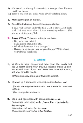 237
9) Abraham Lincoln may have received a message about his own
death in a dream.
10) Lincoln was shot and killed while he was watching a play.
I have read the text under the title ... . It is about ... (It deals
with ...) I have learnt that ... It was interesting to learn ... The
stories are interesting/dull.
6. Retell the text using the sentences given below.
7. Project Work. Think and write your opinion.
– Do you believe in fate?
– Can a person change his fate?
– Which of the stories is the strangest?
– Has anything strange ever happened to you? Write about
your strange experience.
5. Make up the plan of the text.
V. Writing
1. a) Work in pairs: dictate and write down the words that
you’ve learnt during your previous lessons. Make up sen
tences with them. If you don’t know how to write the word,
ask your friend to spell it.
b) Write an essay about your favourite subject.
b) Make interrogative sentences : ask alternative questions
to them.
c) Make negative sentences.
3. Make up 5 sentences with conjunctions as ... as.
Paraphrase them using so do I/so am I/so is he/so is she.
2. a) Make up 5 sentences with conjunctions both ... and.
For example:
Olenka is as tall as her brother.
Olenka is rather tall and so is her brother.
 