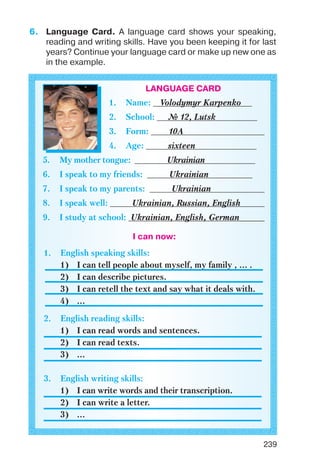 239
6. Language Card. A language card shows your speaking,
reading and writing skills. Have you been keeping it for last
years? Continue your language card or make up new one as
in the example.
LANGUAGE CARD
1. Name: Volodymyr Karpenko
2. School: № 12, Lutsk
3. Form: 10A
4. Age: sixteen
5. My mother tongue: Ukrainian
6. I speak to my friends: Ukrainian
7. I speak to my parents: Ukrainian
8. I speak well: Ukrainian, Russian, English
9. I study at school: Ukrainian, English, German
I can now:
1. English speaking skills:
1) I can tell people about myself, my family , ... .
2) I can describe pictures.
3) I can retell the text and say what it deals with.
4) ...
2. English reading skills:
1) I can read words and sentences.
2) I can read texts.
3) ...
3. English writing skills:
1) I can write words and their transcription.
2) I can write a letter.
3) ...
 