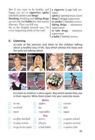 25
But if you want to be healthy and
happy, say ‘no’ to cigarettes, spirits
(alcoholic drinks) and drugs!
Smoking, drinking and taking drugs
are not only bad habits but also serious
illnesses. They can kill you.
So, as the English proverb says, “In
every beginning think of the end”.
a cigarette [@sIgq!ret] ци
гарка
spirits [!spIrIts] міцні напої
drugs [!drAgZ] наркотики
to smoke [!smqUk] палити
taking drugs – вживання
наркотиків
to take drugs – вживати
наркотики
a habit [!hxbIt] звичка
Tom Helen
Peter
Ann
B C D
2. Listening.
a) Look at the pictures and listen to the children talking
about a healthy way of life. Say which photos the boys and
the girls are talking about.
b) Listen to children’s story again. Say which words they use
in their reports. Write them down into your exercise book.
NO!
A
to eat apples carrots
to drink fat fish
meat vegetables sugar
Helen
to play football never a sports school
to play tennis always a sports section
to go in for sport a bad habit a sports club
Tom
 