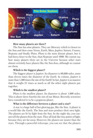 243
How many planets are there?
The Sun has nine planets. They are Mercury which is closest to
the Sun and then come Venus, Earth, Mars, Jupiter, Saturn, Uranus,
Neptune and finally Pluto. Pluto is the most distant planet, but it
had been closer to the Sun, than Neptune until 1999. We cannot say
how many planets there are in the Universe because other stars
almost certainly have planets like the Sun does, although we cannot
see them.
Which is the biggest planet?
The biggest planet is Jupiter. Its diameter is 88,600 miles, more
than eleven times the diameter of the Earth. In volume, Jupiter is
more than 1,300 times the size of the Earth! In fact, Jupiter is so massive
that it weighs 21 times as much as all the other eight planets put
together.
Which is the smallest planet?
Pluto is the smallest planet. Its diameter is about 1,800 miles.
This is about three fourths the size of our Moon. Recently scientists
have considered it to be a pygmean planet.
What is the difference between a planet and a star?
A star is a huge ball of hot glowing gas, like the Sun. A planet is
a world like the Earth. The Sun and stars produce their own light.
The planets are lit by light from the Sun. In the night sky, you can
not tell the planets from the stars. They all look like tiny points of light,
because they are far away. However, the planets are nearer than the
stars. Through a powerful telescope, you can see that the planets
The Solar System
 