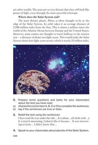 244
are other worlds. The stars are so very distant that they still look like
points of light, even through the most powerful telescope.
Where does the Solar System end?
The most distant planet, Pluto, is often thought to be at the
edge of the Solar System. Its orbit takes it an average distance of
3,700 million miles from the Sun. This is about a million times the
width of the Atlantic Ocean between Europe and the United States.
However, some comets are thought to travel halfway to the nearest
star – a distance of about two light years. This would make the Solar
System about four light years across, which is nearly 25 trillion miles.
2. Prepare some questions and tasks for your classmates
about the text you have read:
a) choose the correct item A, B, C or D to complete the sentences;
b) say if the sentences are true or false.
3. Retell the text using the sentences:
I have read the text under the title ... It is about ... (It deals with ...)
It is (isn’t) interesting. I (don’t) like it because ... It was interest
ing to learn ... I didn’t know that ...
4. Speak to your classmates about planets of the Solar System.
 
