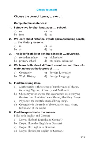 245
Check Yourself!
Choose the correct item a, b, c or d*.
Complete the sentences:
1. I study two foreign languages ... school.
a) on c) in
b) into d) at
2. We learn about historical events and outstanding people
... the History lessons.
a) in c) on
b) at d) by
3. The second stage of general school is ... in Ukraine.
a) secondary school c) high school
b) primary school d) pre school education
4. We learn both about different countries and their cli
mate, nature at the lessons of ____.
a) Geography c) Foreign Literature
b) World History d) Foreign Language
5. Find the wrong item.
a) Mathematics is the science of numbers and of shapes,
including Algebra, Geometry and Arithmetic.
b) Chemistry is the science that is concerned with studying
the structure of substances and the way that they change.
c) Physics is the scientific study of living things.
d) Geography is the study of the countries, seas, rivers,
towns, etc. of the world.
6. Find the question to the answer.
I like both English and German.
a) Do you like both English and German?
b) Do you like either English or German?
c) Do you like English or German?
d) Do you like neither English or German?
 