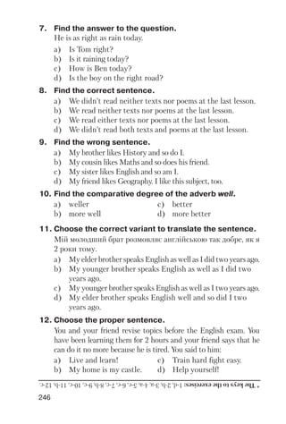 246
7. Find the answer to the question.
He is as right as rain today.
a) Is Tom right?
b) Is it raining today?
c) How is Ben today?
d) Is the boy on the right road?
8. Find the correct sentence.
a) We didn’t read neither texts nor poems at the last lesson.
b) We read neither texts nor poems at the last lesson.
c) We read either texts nor poems at the last lesson.
d) We didn’t read both texts and poems at the last lesson.
9. Find the wrong sentence.
a) My brother likes History and so do I.
b) My cousin likes Maths and so does his friend.
c) My sister likes English and so am I.
d) My friend likes Geography. I like this subject, too.
10. Find the comparative degree of the adverb well.
a) weller c) better
b) more well d) more better
11. Choose the correct variant to translate the sentence.
Мій молодший брат розмовляє англійською так добре, як я
2 роки тому.
a) My elder brother speaks English as well as I did two years ago.
b) My younger brother speaks English as well as I did two
years ago.
c) My younger brother speaks English as well as I two years ago.
d) My elder brother speaks English well and so did I two
years ago.
12. Choose the proper sentence.
You and your friend revise topics before the English exam. You
have been learning them for 2 hours and your friend says that he
can do it no more because he is tired. You said to him:
a) Live and learn! c) Train hard fight easy.
b) My home is my castle. d) Help yourself!
*Thekeystotheexercises:1d,2b,3a,4a,5c,6c,7c,8b,9c,10c,11b,12c.
 
