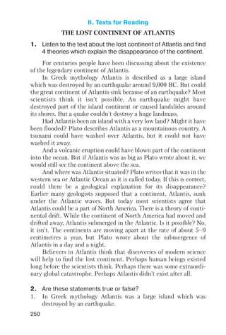 250
THE LOST CONTINENT OF ATLANTIS
1. Listen to the text about the lost continent of Atlantis and find
4 theories which explain the disappearance of the continent.
For centuries people have been discussing about the existence
of the legendary continent of Atlantis.
In Greek mythology Atlantis is described as a large island
which was destroyed by an earthquake around 9,000 BC. But could
the great continent of Atlantis sink because of an earthquake? Most
scientists think it isn’t possible. An earthquake might have
destroyed part of the island continent or caused landslides around
its shores. But a quake couldn’t destroy a huge landmass.
Had Atlantis been an island with a very low land? Might it have
been flooded? Plato describes Atlantis as a mountainous country. A
tsunami could have washed over Atlantis, but it could not have
washed it away.
And a volcanic eruption could have blown part of the continent
into the ocean. But if Atlantis was as big as Plato wrote about it, we
would still see the continent above the sea.
And where was Atlantis situated? Plato writes that it was in the
western sea or Atlantic Ocean as it is called today. If this is correct,
could there be a geological explanation for its disappearance?
Earlier many geologists supposed that a continent, Atlantis, sunk
under the Atlantic waves. But today most scientists agree that
Atlantis could be a part of North America. There is a theory of conti
nental drift. While the continent of North America had moved and
drifted away, Atlantis submerged in the Atlantic. Is it possible? No,
it isn’t. The continents are moving apart at the rate of about 5–9
centimetres a year, but Plato wrote about the submergence of
Atlantis in a day and a night.
Believers in Atlantis think that discoveries of modern science
will help to find the lost continent. Perhaps human beings existed
long before the scientists think. Perhaps there was some extraordi
nary global catastrophe. Perhaps Atlantis didn’t exist after all.
2. Are these statements true or false?
1. In Greek mythology Atlantis was a large island which was
destroyed by an earthquake.
II. Texts for Reading
 