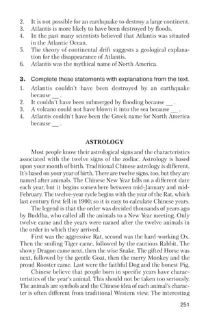 251
2. It is not possible for an earthquake to destroy a large continent.
3. Atlantis is more likely to have been destroyed by floods.
4. In the past many scientists believed that Atlantis was situated
in the Atlantic Ocean.
5. The theory of continental drift suggests a geological explana
tion for the disappearance of Atlantis.
6. Atlantis was the mythical name of North America.
3. Complete these statements with explanations from the text.
1. Atlantis couldn't have been destroyed by an earthquake
because __ .
2. It couldn't have been submerged by flooding because __ .
3. A volcano could not have blown it into the sea because __ .
4. Atlantis couldn't have been the Greek name for North America
because __ .
ASTROLOGY
Most people know their astrological signs and the characteristics
associated with the twelve signs of the zodiac. Astrology is based
upon your month of birth. Traditional Chinese astrology is different.
It's based on your year of birth. There are twelve signs, too, but they are
named after animals. The Chinese New Year falls on a different date
each year, but it begins somewhere between mid January and mid
February. The twelve year cycle begins with the year of the Rat, which
last century first fell in 1900; so it is easy to calculate Chinese years.
The legend is that the order was decided thousands of years ago
by Buddha, who called all the animals to a New Year meeting. Only
twelve came and the years were named after the twelve animals in
the order in which they arrived.
First was the aggressive Rat, second was the hard working Ox.
Then the smiling Tiger came, followed by the cautious Rabbit. The
showy Dragon came next, then the wise Snake. The gifted Horse was
next, followed by the gentle Goat, then the merry Monkey and the
proud Rooster came. Last were the faithful Dog and the honest Pig.
Chinese believe that people born in specific years have charac
teristics of the year's animal. This should not be taken too seriously.
The animals are symbols and the Chinese idea of each animal's charac
ter is often different from traditional Western view. The interesting
 