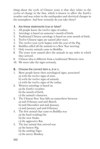 252
thing about the cycle of Chinese years is that they relate to the
cycles of change in the Sun, which is known to affect the Earth's
weather and may relate to the earthquakes and electrical changes in
the atmosphere. And how seriously do you take them?
1. Are these statements true or false?
1. All people know the twelve signs of zodiac.
2. Astrology is based on someone's month of birth.
3. Traditional Chinese astrology is based on your month of birth.
4. Twelve Chinese signs are named after stars.
5. The twelve year cycle begins with the year of the Pig.
6. Buddha called all the animals to a New Year meeting.
7. Only twenty animals came to Buddha.
8. The years were named after the animals in еру order in which
they arrived.
9. Chinese idea is different from a traditional Western view.
10. We must take the signs seriously.
2. Choose the correct item a, b or c.
1. Most people know their astrological signs, associated
a) with the twelve signs of stars.
b) with the twelve signs of animals.
c) with the twelve signs of the zodiac.
2. Western astrology is based on
a) the Earth's weather.
b) the month of birth.
c) the animal's character.
3. The Chinese New Year falls on somewhere between
a) mid February and mid March.
b) mid December and mid January.
c) mid January and mid February.
4. The first animal that came to Buddha was
a) the hard working Ox.
b) the wise Snake.
c) the aggressive Rat.
5. The last animal that arrived was
a) the honest Pig.
b) the smiling Tiger.
c) the merry Monkey.
 