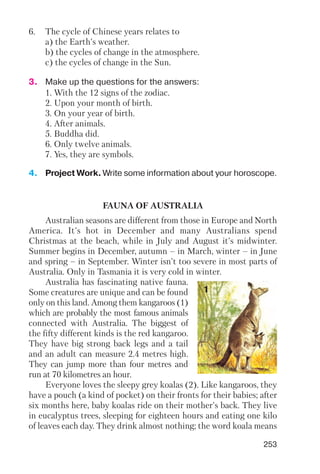 253
6. The cycle of Chinese years relates to
a) the Earth's weather.
b) the cycles of change in the atmosphere.
c) the cycles of change in the Sun.
3. Make up the questions for the answers:
1. With the 12 signs of the zodiac.
2. Upon your month of birth.
3. On your year of birth.
4. After animals.
5. Buddha did.
6. Only twelve animals.
7. Yes, they are symbols.
4. Project Work. Write some information about your horoscope.
FAUNA OF AUSTRALIA
Australian seasons are different from those in Europe and North
America. It's hot in December and many Australians spend
Christmas at the beach, while in July and August it's midwinter.
Summer begins in December, autumn – in March, winter – in June
and spring – in September. Winter isn't too severe in most parts of
Australia. Only in Tasmania it is very cold in winter.
Australia has fascinating native fauna.
Some creatures are unique and can be found
only on this land. Among them kangaroos (1)
which are probably the most famous animals
connected with Australia. The biggest of
the fifty different kinds is the red kangaroo.
They have big strong back legs and a tail
and an adult can measure 2.4 metres high.
They can jump more than four metres and
run at 70 kilometres an hour.
Everyone loves the sleepy grey koalas (2). Like kangaroos, they
have a pouch (a kind of pocket) on their fronts for their babies; after
six months here, baby koalas ride on their mother's back. They live
in eucalyptus trees, sleeping for eighteen hours and eating one kilo
of leaves each day. They drink almost nothing; the word koala means
1
 
