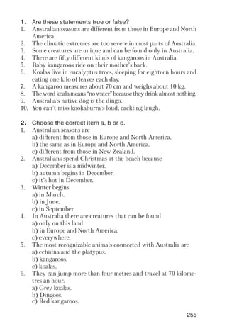 255
1. Are these statements true or false?
1. Australian seasons are different from those in Europe and North
America.
2. The climatic extremes are too severe in most parts of Australia.
3. Some creatures are unique and can be found only in Australia.
4. There are fifty different kinds of kangaroos in Australia.
5. Baby kangaroos ride on their mother's back.
6. Koalas live in eucalyptus trees, sleeping for eighteen hours and
eating one kilo of leaves each day.
7. A kangaroo measures about 70 cm and weighs about 10 kg.
8. The word koala means “no water” because they drink almost nothing.
9. Australia’s native dog is the dingo.
10. You can't miss kookaburra's loud, cackling laugh.
2. Choose the correct item a, b or c.
1. Australian seasons are
a) different from those in Europe and North America.
b) the same as in Europe and North America.
c) different from those in New Zealand.
2. Australians spend Christmas at the beach because
a) December is a midwinter.
b) autumn begins in December.
c) it’s hot in December.
3. Winter begins
a) in March.
b) in June.
c) in September.
4. In Australia there are creatures that can be found
a) only on this land.
b) in Europe and North America.
c) everywhere.
5. The most recognizable animals connected with Australia are
a) echidna and the platypus.
b) kangaroos.
c) koalas.
6. They can jump more than four metres and travel at 70 kilome
tres an hour.
a) Grey koalas.
b) Dingoes.
c) Red kangaroos.
 