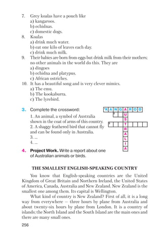 7. Grey koalas have a pouch like
a) kangaroos.
b) echidnas.
c) domestic dogs.
8. Koalas
a) drink much water.
b) eat one kilo of leaves each day.
c) drink much milk.
9. Their babies are born from eggs but drink milk from their mothers;
no other animals in the world do this. They are
a) dingoes
b) echidna and platypus.
c) African ostriches.
10. It has a beautiful song and is very clever mimics.
a) The emu.
b) The kookaburra.
c) The lyrebird.
3. Complete the crossword:
1. An animal, a symbol of Australia
shown in the coat of arms of this country.
2. A shaggy feathered bird that cannot fly
and can be found only in Australia.
3. ...
4. ...
4. Project Work. Write a report about one
of Australian animals or birds.
THE SMALLEST ENGLISH SPEAKING COUNTRY
You know that English speaking countries are the United
Kingdom of Great Britain and Northern Ireland, the United States
of America, Canada, Australia and New Zealand. New Zealand is the
smallest one among them. Its capital is Wellington.
What kind of country is New Zealand? First of all, it is a long
way from everywhere — three hours by plane from Australia and
about twenty six hours by plane from London. It is a country of
islands; the North Island and the South Island are the main ones and
there are many small ones.
3
2
256
U
S
T
R
A
L
I
A
1
K A N G A R O O
 