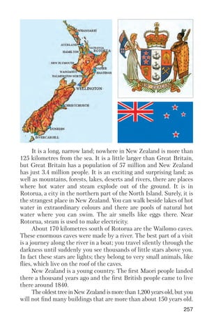 257
It is a long, narrow land; nowhere in New Zealand is more than
125 kilometres from the sea. It is a little larger than Great Britain,
but Great Britain has a population of 57 million and New Zealand
has just 3.4 million people. It is an exciting and surprising land; as
well as mountains, forests, lakes, deserts and rivers, there are places
where hot water and steam explode out of the ground. It is in
Rotorua, a city in the northern part of the North Island. Surely, it is
the strangest place in New Zealand. You can walk beside lakes of hot
water in extraordinary colours and there are pools of natural hot
water where you can swim. The air smells like eggs there. Near
Rotorua, steam is used to make electricity.
About 170 kilometres south of Rotorua are the Wailomo caves.
These enormous caves were made by a river. The best part of a visit
is a journey along the river in a boat; you travel silently through the
darkness until suddenly you see thousands of little stars above you.
In fact these stars are lights; they belong to very small animals, like
flies, which live on the roof of the caves.
New Zealand is a young country. The first Maori people landed
there a thousand years ago and the first British people came to live
there around 1840.
The oldest tree in New Zealand is more than 1,200 years old, but you
will not find many buildings that are more than about 150 years old.
 