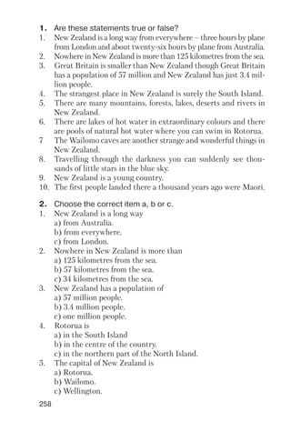 258
1. Are these statements true or false?
1. New Zealand is a long way from everywhere – three hours by plane
from London and about twenty six hours by plane from Australia.
2. Nowhere in New Zealand is more than 125 kilometres from the sea.
3. Great Britain is smaller than New Zealand though Great Britain
has a population of 57 million and New Zealand has just 3.4 mil
lion people.
4. The strangest place in New Zealand is surely the South Island.
5. There are many mountains, forests, lakes, deserts and rivers in
New Zealand.
6. There are lakes of hot water in extraordinary colours and there
are pools of natural hot water where you can swim in Rotorua.
7 The Wailomo caves are another strange and wonderful things in
New Zealand.
8. Travelling through the darkness you can suddenly see thou
sands of little stars in the blue sky.
9. New Zealand is a young country.
10. The first people landed there a thousand years ago were Maori.
2. Choose the correct item a, b or c.
1. New Zealand is a long way
a) from Australia.
b) from everywhere.
c) from London.
2. Nowhere in New Zealand is more than
a) 125 kilometres from the sea.
b) 57 kilometres from the sea.
c) 34 kilometres from the sea.
3. New Zealand has a population of
a) 57 million people.
b) 3.4 million people.
c) one million people.
4. Rotorua is
a) in the South Island
b) in the centre of the country.
c) in the northern part of the North Island.
5. The capital of New Zealand is
a) Rotorua.
b) Wailomo.
c) Wellington.
 