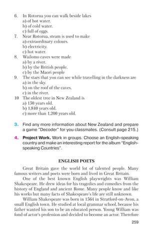 259
6. In Rotorua you can walk beside lakes
a) of hot water.
b) of cold water.
c) full of eggs.
7. Near Rotorua, steam is used to make
a) extraordinary colours.
b) electricity.
c) hot water.
8. Wailomo caves were made
a) by a river.
b) by the British people.
c) by the Maori people
9. The stars that you can see while travelling in the darkness are
a) in the sky.
b) on the roof of the caves.
c) in the river.
10 The oldest tree in New Zealand is
a) 150 years old.
b) 1,840 years old.
c) more than 1,200 years old.
3. Find any more information about New Zealand and prepare
a game "Decoder" for you classmates. (Consult page 215.)
4. Project Work. Work in groups. Choose an English speaking
country and make an interesting report for the album “English
speaking Countries”.
ENGLISH POETS
Great Britain gave the world lot of talented people. Many
famous writers and poets were born and lived in Great Britain.
One of the best known English playwrights was William
Shakespeare. He drew ideas for his tragedies and comedies from the
history of England and ancient Rome. Many people know and like
his works but many facts of Shakespeare's life are still unknown.
William Shakespeare was born in 1564 in Stratford on Avon, a
small English town. He studied at local grammar school, because his
father wanted his son to be an educated person. Young William was
fond of actor's profession and decided to become an actor. Therefore
 