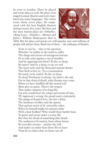260
he went to London. There he played
and wrote plays as well. His plays were
staged in many theatres and were trans
lated into many languages. The writer
wrote thirty seven plays. He coope
rated with the best English theaters
during twenty five years. His best and
the most famous plays are «Othello»,
«King Lear», «Hamlet», «Romeo and
Juliet». William Shakespeare died in
1616. But his plays and poems are still popular now and millions of
people still admire them. Read one of them — the soliloquy of Hamlet.
To be or not be, – that is the question;
Whether 'tis nobler in the mind to suffer
The slings and arrows of outrageous fortune
Or to take arias against a sea of troubles
And by opposing end them? To die, to sleep;
No more? And by a sleep, to say we end
The heart ache and the thousand natural shocks
That flesh is heir to. 'Tis a consumation
Devoutly to be wish'd. To die, to sleep.
To sleep! Perchance to dream. Ay, there's the rub.
For in that sleep of death, what dreams may come,
When we have shuffled off this mortal coil
Must give us pause. There's the respect
That makes calamity of so long life.
For who would bear the whips and scorns of time,
Th' oppressor's wrong, the proud man's contumely,
The pangs of despis'd love, the law's delay,
The insolence of office and the spurns
That patient merit of th' unworthy takes,
When he himself might his quietus make
With a bare bodkin? Who would these fardels bear,
To grunt and sweat under a weary life,
But that the dread of something after death –
The undiscover'd country, from whose bourn
No traveller returns – puzzles the will,
And makes us rather bear those ills we have
Than fly to others that we know not of!
 