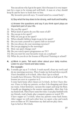 27
You can ask me why I go in for sport. I do it because it is very impor
tant for a man to be strong and well built. A man or a boy should
keep fit and he have to learn how to lose.
My favourite proverb says, “A sound mind in a sound body”.
b) Say what the boy does to be strong, well built and healthy.
c) Answer the questions and say if you think sport plays an
important part of your life.
1) Do you like sport?
2) What kind of sports do you like most of all?
3) Do you go in for sport?
4) Why do you go in for sport?
5) When should children begin to go in for sport?
6) Do you train yourself in a sports club or section?
7) Do you always do your morning exercises?
8) Do you go jogging in the mornings?
9) How can sport change you?
10) Do you watch sports programmes on TV?
11) Do you root for your favourite team on a stadium?
12) What do you do at the lessons of Physical Training at school?
4. a) Work in pairs. Tell each other about your daily routine.
Listen to your friend and take notes.
For example:
P1: I usually get up at 7 o’clock. I wash myself, clean my teeth and
do my morning exercises. Then I make my bed and dress myself.
I have breakfast at 8 o’clock. After that I go to school.
I usually have 6 lessons. The first lesson starts at half past 8. The
lessons are over at a quarter to 2.
I come back home after classes at 2 o’clock. At first I have din
ner. I have to help my parents, so then I do shopping and clean
my room. I dust furniture, vacuum the carpet and mop the floor.
I usually go shopping to the nearest supermarket. After that I do
my homework. Then I have some free time. I can play football with
my friends, read a book, play computer games or watch TV.
I have supper at 7 o’clock, when my parents come back home.
After supper we tell each other how we spent a day and watch
news or films on TV. Sometimes my dad and me play chess.
I go to bed at 10 o’clock.
 