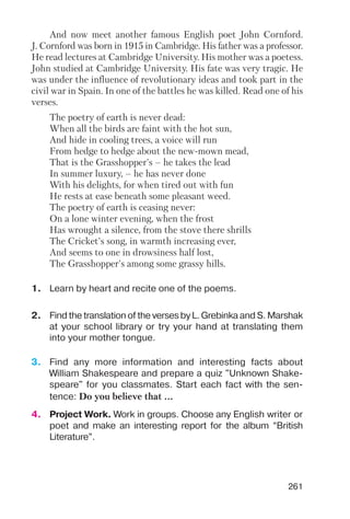 261
And now meet another famous English poet John Cornford.
J. Cornford was born in 1915 in Cambridge. His father was a professor.
He read lectures at Cambridge University. His mother was a poetess.
John studied at Cambridge University. His fate was very tragic. He
was under the influence of revolutionary ideas and took part in the
civil war in Spain. In one of the battles he was killed. Read one of his
verses.
The poetry of earth is never dead:
When all the birds are faint with the hot sun,
And hide in cooling trees, a voice will run
From hedge to hedge about the new mown mead,
That is the Grasshopper's – he takes the lead
In summer luxury, – he has never done
With his delights, for when tired out with fun
He rests at ease beneath some pleasant weed.
The poetry of earth is ceasing never:
On a lone winter evening, when the frost
Has wrought a silence, from the stove there shrills
The Cricket's song, in warmth increasing ever,
And seems to one in drowsiness half lost,
The Grasshopper's among some grassy hills.
1. Learn by heart and recite one of the poems.
2. Find the translation of the verses by L. Grebinka and S. Marshak
at your school library or try your hand at translating them
into your mother tongue.
3. Find any more information and interesting facts about
William Shakespeare and prepare a quiz "Unknown Shake
speare" for you classmates. Start each fact with the sen
tence: Do you believe that ...
4. Project Work. Work in groups. Choose any English writer or
poet and make an interesting report for the album “British
Literature”.
 
