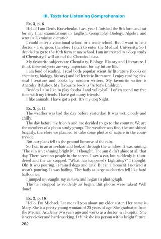 262
III. Texts for Listening Comprehension
Ex. 3, p. 6
Hello! I am Denis Kravchenko. Last year I finished the 9th form and sat
for my final examinations in English, Geography, Biology, Algebra and
wrote a Ukrainian dictation.
I could enter a vocational school or a trade school. But I want to be a
doctor a surgeon, therefore I plan to enter the Medical University. So I
decided to go to the 10th form at my school. I am interested in a deep study
of Chemistry. I will attend the Chemical class.
My favourite subjects are Chemistry, Biology, History and Literature. I
think these subjects are very important for my future life.
I am fond of reading. I read both popular scientific literature (books on
chemistry, biology, history) and belletristic literature. I enjoy reading clas
sical literature and books by modern writers. My favourite writer is
Anatoliy Rybakov. My favourite book is "Arbat's Children".
Besides I also like to play football and volleyball. I often spend my free
time with my friends. I have got many friends.
I like animals. I have got a pet. It's my dog Night.
Ex. 2, p. 11
The weather was bad the day before yesterday. It was wet, cloudy and
chilly.
The day before my friends and me decided to go to the country. We are
the members of a photo study group. The weather was fine, the sun shined
brightly, therefore we planned to take some photos of nature in the coun
tryside.
But our plans fell to the ground because of the rain.
So I sat in an arm chair and looked through the window. It was raining.
"The sun isn't shining brightly", I thought. The sun didn't shine at all that
day. There were no people in the street. I saw a car, but suddenly it thun
dered and the car stopped. "What has happened? Lightning?" I thought.
Oh! It was pouring. It rained dogs and cats! But in a moment I noticed it
wasn't pouring. It was hailing. The hails as large as cherries fell like hard
balls of ice.
I jumped up, caught my camera and began to photograph.
The hail stopped as suddenly as began. But photos were taken! Well
done!
Ex. 2, p. 16
Hello, I'm Michael. Let me tell you about my elder sister. Her name is
Mary. She is a pretty young woman of 25 years of age. She graduated from
the Medical Academy two years ago and works as a doctor in a hospital. She
is very clever and hard working. I think she is a person with a bright future.
 