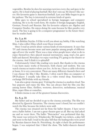 264
vegetables. Besides he does his morning exercises every day and goes in for
sports. He is fond of playing football. But don't mix up. He doesn't like soc
cer. His favourite game is American football. Last year Mike began to go in
for parkour. The boy is interested in extreme kinds of sports.
Mike goes to school specialized in foreign languages and computer
studying. He is in the tenth form. He studies 4 foreign languages: English,
German, French and Russian. But his favourite subjects are Algebra and
Computer Studies. He enjoys doing the sums because he likes puzzles very
much. The boy is going to be a computer programmer in the future there
fore he studies hard.
Ex. 2, p. 61
I am Bohdan Snytko. I'd like to tell you about my hobby. I like watching
films. I also collect films which won Oscar rewards.
Once I read an article about various kinds of entertainment. It says that
TV and cinema become more and more popular among people of different
ages all over the world. There was a time when people knew what to do to
enjoy themselves: they played musical instruments, sang, read a lot, gave
balls and danced. Nowadays we enjoy watching TV, going to the theatre or
the cinema. And I think it is splendid!
Unfortunately I don't like reading very much. But thanks to the cinema
I can learn many works of literature, both classic and modern. You can
watch cinema no matter where you live. As for me, I have a cable television
at home. It is very convenient. There are many different channels there and
I can choose the film I like. Besides, I often watch films on computer or
DVD player. I usually take films in a video rental shop. Sometimes I
exchange DVD disks with my friends.
I am also a great cinema goer. Visiting the cinema is a modern ritual. You
buy popcorn and enjoy the film. You can always find the film you like
among horror films, thrillers, westerns, detectives, melodramas, musical
films, super films or comedies.
I think cinema is one of the greatest human discoveries.
Ex. 8, p. 73
My father and me decided to go to the cinema yesterday. The film was
directed by Quentin Tarantino. The cinema wasn't closed, but we couldn't
watch the film, because the tickets were sold.
The cinema was situated not far from the ballet theatre. I have never
seen a ballet before. I am not a great theatre goer at all. But my dad asked
me and we went there. The ballet "Nutcracker" was performed that day.
The music was written by Tchaikovsky. We bought two tickets, a play bill
and went to the hall. I read in the play bill that the leading roles were acted
by Russian dancers from St. Petersburg. At eight o'clock the performance
began. I was surprised that I liked the show. The ballet dancers danced
 