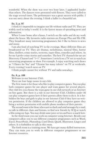 265
wonderful. When the show was over two hour later, I applauded louder
than others. The dancers were presented with flowers. They were called to
the stage several times. The performance was a great success with public. I
was not sorry about the evening. I think a ballet is a beautiful art.
Ex. 2, p. 97
I think it's impossible to imagine our life without radio and TV. They are
widely used in today's world. It is the fastest means of spreading news and
information.
When I come home after classes, I switch on the radio and do my work
about the house. My favourite radio stations are Europe Plus and Hit FM.
They broadcast many interesting programmes, but I like to listen to news
and music.
I am also fond of watching TV in the evenings. Many different films are
broadcasted on TV. They are dramas, melodramas, musical films, horror
films, thrillers, crime stories, westerns, super films, comedies and others. As
for me I prefer crime stories and comedies. The best TV channels for me are
Discovery Channel and "1+1". Sometimes I switch on a TV set to watch an
interesting programme or show. For example, I enjoy watching such shows
as "I Dance for You" and "Ukraine has many talents" on TV at weekends.
Every evening I watch news on TV.
I think people cannot live without TV and radio nowadays.
Ex. 8, p. 108
Welcome to our Internet Club.
There are four large rooms in our club.
The first room is for those who like to play computer games. You can play
both computer games for one player and team games for several players.
Our club lets you choose the team game in our club network or an Internet
on line game. But there is a rule in our Internet Club. Children under 16
can play computer games here if their parents allow them to do it. It is for
bidden the boys and girls to play in our Internet Club if they have no writ
ten permission. If the children are allowed to play computer games they
bring a written permission with mobile phone numbers of their parents.
The second room is for those who want to check and send messages by e mail,
to talk in different chats and forums, to find new friends by ICQ or watch
a film using ear laps. You may drink some juice or tea and have a snack here.
In the third room you can work on computer using Internet. Besides our
computers allow you to use different computer programmes such as Word,
Excel, PowerPoint, Photoshop, Corel Draw, Quark, Illustrator, Lingvo and
others. It is forbidden to talk in this room.
The forth room is a training room. We have got many skilled instructors.
They can train you to work in different computer programmes or use
Internet resources.
 