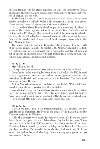 267
of Great Britain. It is the largest region of the UK. It is a country of forests
and plains. There are no high mountains in this country. The national sym
bol of England is a red rose.
To the west lies Wales. Cardiff is the main city of Wales. The national
symbol of Wales is a daffodil. Wales is the country of lakes and mountains.
There are very beautiful mountains in the north of Wales.
In the north of Great Britain the third part of the country, Scotland, is
situated. There is the highest peak of Great Britain, Ben Nevis. The capital
of Scotland is Edinburgh. The national symbol of this country is a thistle.
A lot of places in Scotland are a natural paradise, still untouched by man.
Scotland is also the land of mysteries. I think, everyone knows about the
Loch Ness Monster.
The fourth part, the Northern Ireland or Ulster, is located in the north
of the second island, Ireland. The capital of the Northern Ireland is Belfast.
The national symbol is a shamrock. The history of the country is tragic and
full of legends and historic facts. Northern Ireland has a strong cultural tra
dition: songs, dances, literature and festivals.
Ex. 6, p. 180
Mrs White is British.
It's a quarter past seven and Mrs White has her breakfast at home.
Breakfast is in the morning between 8 and 9 o'clock in the UK. It used
to be a large meal with cereal, eggs and bacon, sausages and tomatoes. But
nowadays the British don't usually eat much for breakfast. The main meal
is dinner in Great Britain.
At first Mrs White ate some cornflakes with milk. Mrs White didn't eat
bread because she eats bread only with a meat dish.
Now she is drinking tea. A cup of green tea is a usual start of her working
day. The woman doesn't drink coffee because it isn't good for health.
Sometimes she drinks juices or mineral water. But she prefers them for dinner.
For a dessert Mrs White will take some toasts with jam.
Ex. 2, p. 197
Hello, I am Tom. I live in the United Kingdom. I am English. But my
grandfather is Ukrainian. He lives at the coast of the Black Sea on the
Crimean peninsula in Ukraine.
I like this country very much. Its nature is beautiful. There are many
fields, forests, steppes, rivers and lakes there. Ukraine has two seas. There
are some seas in the United Kingdom, too. But the water is cold in them.
Therefore I like to spend my summer holidays at the Black Sea. There are
nice beaches there. The weather is usually fine. It doesn't rain. So I can
swim, dive and sunbathe all day long. Sometimes my grandpa and me go
boating and fishing.
 
