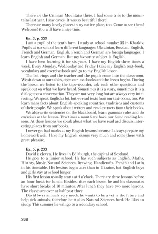 268
There are the Crimean Mountains there. I had some trips to the moun
tains last year. I saw caves. It was so beautiful there!
There are many lovely places in my native place, too. Come to see them!
Welcome! You will have a nice time.
Ex. 2, p. 223
I am a pupil of the tenth form. I study at school number 35 in Kharkiv.
Pupils at our school learn different languages: Ukrainian, Russian, English,
French and German. English, French and German are foreign languages. I
learn English and German. But my favourite subject is English.
I have been learning it for six years. I have my English three times a
week. Every Monday, Wednesday and Friday I take my English text book,
vocabulary and exercise book and go to my English lesson.
The bell rings and the teacher and the pupils come into the classroom.
We sit down at our tables, open our text books and the lesson begins. During
the lesson we listen to the tape recorder, ask each other questions and
speak out on what we have heard. Sometimes it is a story, sometimes it is a
dialogue or a conversation. They are not very long but are always very inte
resting. We speak English a lot, but we read texts from our text books, too. We
learn many facts about English speaking countries, traditions and customs
of their people. We speak about writers and read extracts from their books.
We also write sentences on the blackboard, learn grammar rules and do
exercises at the lesson. Two times a month we have our home reading les
sons. At these lessons we speak about what we have read and discuss inter
esting places from our books.
I never get bad marks at my English lessons because I always prepare my
homework well. I like my English lessons very much and come there with
great pleasure.
Ex. 5, p. 233
David is eleven. He lives in Edinburgh, the capital of Scotland.
He goes to a junior school. He has such subjects as English, Maths,
History, Music, Natural Sciences, Drawing, Handicrafts, French and Latin
in his timetable. His lessons begin later than in Ukraine, but English boys
and girls stay at school longer.
His first lesson usually starts at 9 o'clock. There are three lessons before
an hour break for lunch. Besides, after each lesson he and his classmates
have short breaks of 10 minutes. After lunch they have two more lessons.
The classes are over at half past three.
David loves animals very much, he wants to be a vet in the future and
help sick animals, therefore he studies Natural Sciences hard. He likes to
study. This summer he will go to a secondary school.
 