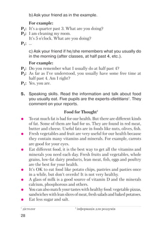 28
b) Ask your friend as in the example.
c) Ask your friend if he/she remembers what you usually do
in the morning (after classes, at half past 4, etc.).
For example:
P1: It’s a quarter past 3. What are you doing?
P2: I am cleaning my room.
It’s 5 o’clock. What are you doing?
P1: ...
For example:
P1: Do you remember what I usually do at half past 4?
P2: As far as I’ve understood, you usually have some free time at
half past 4. Am I right?
P1: Yes, you are.
5. Speaking skills. Read the information and talk about food
you usually eat. Five pupils are the experts dietitians1
. They
comment on your reports.
Food for Thought2
1
дієтолог 2
інформація для роздумів
To eat much fat is bad for our health. But there are different kinds
of fat. Some of them are bad for us. They are found in red meat,
butter and cheese. Useful fats are in foods like nuts, olives, fish.
Fresh vegetables and fruit are very useful for our health because
they contain many vitamins and minerals. For example, carrots
are good for your eyes.
Eat different food, it is the best way to get all the vitamins and
minerals you need each day. Fresh fruits and vegetables, whole
grains, low fat dairy products, lean meat, fish, eggs and poultry
are the best for your health.
It’s OK to eat food like potato chips, pastries and pasties once
in a while, but don’t overdo! It is not very healthy.
A glass of milk is a good source of vitamin D and the minerals
calcium, phosphorous and others.
You can also match your tastes with healthy food: vegetable pizzas,
sandwiches with lean slices of meat, fresh salads and baked potatoes.
Eat less sugar and salt.
 