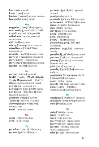 271
low [lqU] низький
lower [!lqUq] нище
lowland [!lqUlqnd] низина, долина
lyceum [laI!sJqm] ліцей
Mm
magazine [@mxgq!zJn] журнал
mass media [@mxs!mJdiq] ЗМІ
(засоби масової інформації)
melodrama [!melqu@drRmq]
мелодрама
mid [mId] середина
mix up [!mIksAp] переплутати
mixed forest [!mIkst!fPrIst]
мішаний ліс
monthly [!mAnTlI] щомісячний
move on [!mu:vPn] переходити
movie (AmE) [!mu:vI] кіно
movie star [!mu:vIstR] кінозірка
murder [!mq:dq] вбивство
Nn
narrow [!nxrqU] вузький
NATO [!neItqU] (North Atlantic
Treaty Organization) — НАТО
(Північноатлантичний союз)
news [nju:z] новина ( и)
newspaper [!nju:s@peIpq] газета
non fiction [@nPn!fIkSqn] неви
гаданий, реальнй
Northern Ireland [!nO:Dqn
!aIqlqnd] Північна Ірландія
Norweigian [nL!wJG(q)n]
норвезький
novel [!nPv(q)l] роман
Oo
opera [!Pp(q)rq] опера
over [!q vq] понад
Pp
parachute [!pxrqSu:t] парашут
parkour [pR!ku:r] паркур
particular [pq!tIkjUlq] окремий,
певний
pass [pRs] складати
peninsula [pI!nInsj lq] півострів
performance [pq!fLmens] вистава
piano [pI!xnqU] фортепіано
plain [pleIn] рівнина
play [pleI] п’єса, вистава
poem [!pqUIm] вірш
poet [!pqUIt] поет
poetry [!pqUItrI] поезія
population [@pPpju!leIS(q)n]
населення
populous [!pPpjUlqs] густонасе
лений
pre school [@prJ!sku:l] дошкільний
previous [!prJvjqs] попередній
primary [!praImqrI] початкова
(школа, освіта)
print [prInt] друкувати
probably [!prPb(q)blI] напевно,
мабуть
programme BrE (program AmE)
[!prqUgrxm] програма
prose [!prqUz] проза
provide [prq!vaId] забезпечувати
puppet show [!pApItSqU]
ляльковий(а) вистава/театр
Qq
qualitative [!kwPlItqtIv] якісний
quantitative [!kwPntItqtIv] кількісний
quite [kwaIt] цілком
Rr
radio [!reIdIqU] радіо
range [reInG] ряд
reach [rJC] досягати
receive [rI!sJv] отримувати
receive [rI!sJv] отримувати
recently [!rJsntlI] останнім
часом, нещодавно
relax [rI!lxks] відпочивати
 