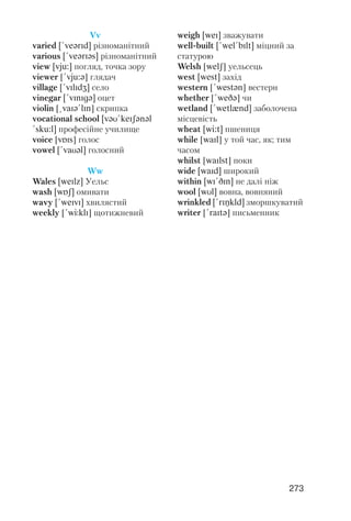 273
Vv
varied [!veqrId] різноманітний
various [!veqrIqs] різноманітний
view [vju:] погляд, точка зору
viewer [!vju:q] глядач
village [!vIlIdZ] село
vinegar [!vInIgq] оцет
violin [@vaIq!lIn] скрипка
vocational school [vqU!keISqnql
!sku:l] професійне училище
voice [vPIs] голос
vowel [!vaUql] голосний
Ww
Wales [weIlz] Уельс
wash [wPS] омивати
wavy [!weIvI] хвилястий
weekly [!wJklI] щотижневий
weigh [weI] зважувати
well built [!wel!bIlt] міцний за
статурою
Welsh [welS] уельсець
west [west] захід
western [!westqn] вестерн
whether [!weDq] чи
wetland [!wetlxnd] заболочена
місцевість
wheat [wi:t] пшениця
while [waIl] у той час, як; тим
часом
whilst [waIlst] поки
wide [waId] широкий
within [wI!DIn] не далі ніж
wool [wUl] вовна, вовняний
wrinkled [!rINkld] зморшкуватий
writer [!raItq] письменник
 