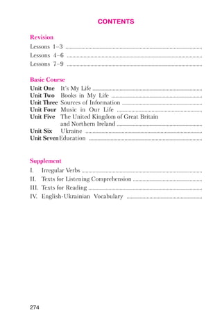 274
CONTENTS
Revision
Lessons 1–3 ......................................................................……………................
Lessons 4–6 ......................................................................…………….............
Lessons 7–9 ......................................................................…………….............
Basic Course
Unit One It’s My Life .................................................................................
Unit Two Books in My Life ...................................................................
Unit Three Sources of Information ...........................................................
Unit Four Music in Our Life ...........................................................
Unit Five The United Kingdom of Great Britain
and Northern Ireland ...............................................................
Unit Six Ukraine ....................................................................…..........
Unit SevenEducation .......................................................................….........
Supplement
І. Irregular Verbs .........................................................................................
II. Texts for Listening Comprehension ...................................................
III. Texts for Reading ....................................................................................
IV. English Ukrainian Vocabulary .....................................................
 