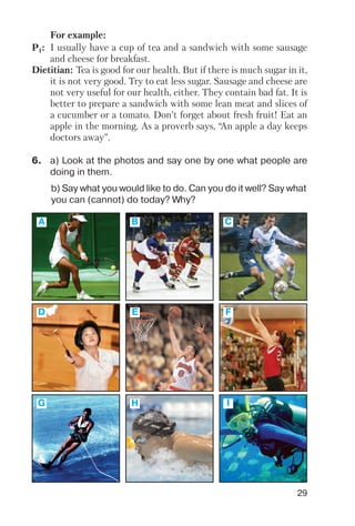29
For example:
P1: I usually have a cup of tea and a sandwich with some sausage
and cheese for breakfast.
Dietitian: Tea is good for our health. But if there is much sugar in it,
it is not very good. Try to eat less sugar. Sausage and cheese are
not very useful for our health, either. They contain bad fat. It is
better to prepare a sandwich with some lean meat and slices of
a cucumber or a tomato. Don’t forget about fresh fruit! Eat an
apple in the morning. As a proverb says, “An apple a day keeps
doctors away”.
6. a) Look at the photos and say one by one what people are
doing in them.
b) Say what you would like to do. Can you do it well? Say what
you can (cannot) do today? Why?
A B C
D E F
G H I
 