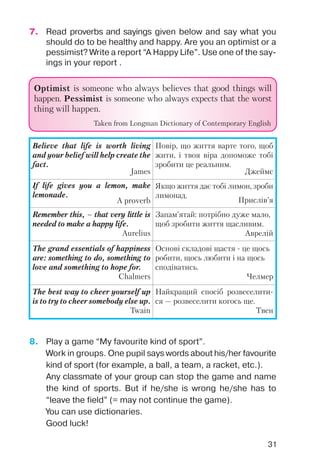 31
7. Read proverbs and sayings given below and say what you
should do to be healthy and happy. Are you an optimist or a
pessimist? Write a report “A Happy Life”. Use one of the say
ings in your report .
8. Play a game “My favourite kind of sport”.
Work in groups. One pupil says words about his/her favourite
kind of sport (for example, a ball, a team, a racket, etc.).
Any classmate of your group can stop the game and name
the kind of sports. But if he/she is wrong he/she has to
“leave the field” (= may not continue the game).
You can use dictionaries.
Good luck!
OptimistOptimist is someone who always believes that good things will
happen. PPessimistessimist is someone who always expects that the worst
thing will happen.
Taken from Longman Dictionary of Contemporary English
Believe that life is worth living
and your belief will help create the
fact.
James
Повір, що життя варте того, щоб
жити, і твоя віра допоможе тобі
зробити це реальним.
Джеймс
If life gives you a lemon, make
lemonade.
A proverb
Якщо життя дає тобі лимон, зроби
лимонад.
Прислів’я
Remember this, – that very little is
needed to make a happy life.
Aurelius
Запам’ятай: потрібно дуже мало,
щоб зробити життя щасливим.
Аврелій
The grand essentials of happiness
are: something to do, something to
love and something to hope for.
Chalmers
Основі складові щастя це щось
робити, щось любити і на щось
сподіватись.
Челмер
The best way to cheer yourself up
is to try to cheer somebody else up.
Twain
Найкращий спосіб розвеселити
ся — розвеселити когось ще.
Твен
 